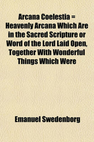 Cover of Arcana Coelestia = Heavenly Arcana Which Are in the Sacred Scripture or Word of the Lord Laid Open, Together with Wonderful Things Which Were