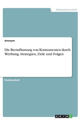 Book cover for Die Beeinflussung von Konsumenten durch Werbung. Strategien, Ziele und Folgen