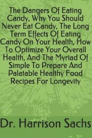 Cover of The Dangers Of Eating Candy, Why You Should Never Eat Candy, The Long Term Effects Of Eating Candy On Your Health, How To Optimize Your Overall Health, And The Myriad Of Simple To Prepare And Palatable Healthy Food Recipes For Longevity