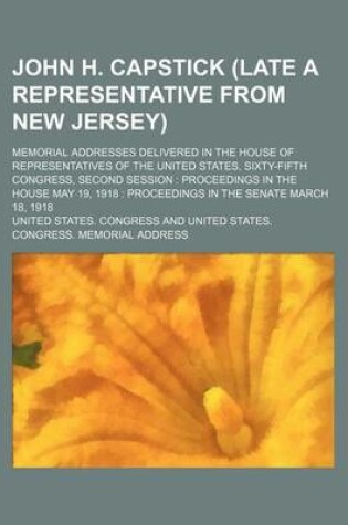 Cover of John H. Capstick (Late a Representative from New Jersey); Memorial Addresses Delivered in the House of Representatives of the United States, Sixty-Fifth Congress, Second Session Proceedings in the House May 19, 1918 Proceedings in the