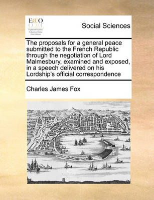 Book cover for The proposals for a general peace submitted to the French Republic through the negotiation of Lord Malmesbury, examined and exposed, in a speech delivered on his Lordship's official correspondence