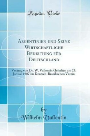 Cover of Argentinien und Seine Wirtschaftliche Bedeutung für Deutschland: Vortrag von Dr. W. Vallentin Gehalten am 23. Januar 1907 im Deutsch-Brasilischen Verein (Classic Reprint)