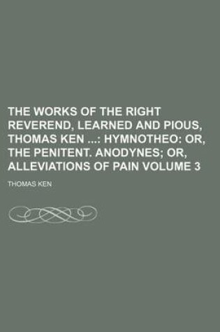 Cover of The Works of the Right Reverend, Learned and Pious, Thomas Ken Volume 3; Hymnotheo Or, the Penitent. Anodynes Or, Alleviations of Pain