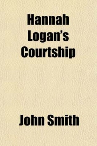 Cover of Hannah Logan's Courtship; A True Narrative the Wooing of the Daughter of James Logan, Colonial Governor of Pennsylvania, and Divers Other Matters, as Related in the Diary of Her Lover, the Honorable John Smith, Assemblyman of Pennsylvania and King's Counci