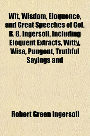 Cover of Wit, Wisdom, Eloquence, and Great Speeches of Col. R. G. Ingersoll, Including Eloquent Extracts, Witty, Wise, Pungent, Truthful Sayings and