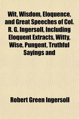 Book cover for Wit, Wisdom, Eloquence, and Great Speeches of Col. R. G. Ingersoll, Including Eloquent Extracts, Witty, Wise, Pungent, Truthful Sayings and