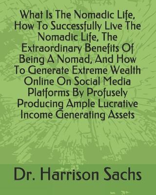 Book cover for What Is The Nomadic Life, How To Successfully Live The Nomadic Life, The Extraordinary Benefits Of Being A Nomad, And How To Generate Extreme Wealth Online On Social Media Platforms By Profusely Producing Ample Lucrative Income Generating Assets