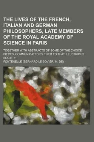 Cover of The Lives of the French, Italian and German Philosophers, Late Members of the Royal Academy of Science in Paris; Together with Abstracts of Some of the Choice Pieces, Communicated by Them to That Illustrious Society