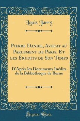 Cover of Pierre Daniel, Avocat au Parlement de Paris, Et les Érudits de Son Temps: D'Après les Documents Inédits de la Bibliothèque de Berne (Classic Reprint)