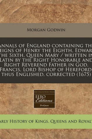 Cover of Annals of England Containing the Reigns of Henry the Eighth, Edward the Sixth, Queen Mary / Written in Latin by the Right Honorable and Right Reverend Father in God, Francis, Lord Bishop of Hereford; Thus Englished, Corrected (1675)