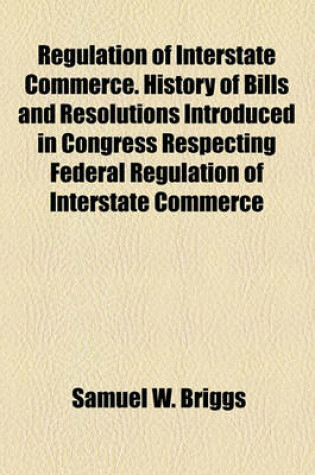 Cover of Regulation of Interstate Commerce. History of Bills and Resolutions Introduced in Congress Respecting Federal Regulation of Interstate Commerce