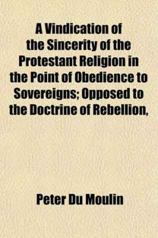 Cover of A Vindication of the Sincerity of the Protestant Religion in the Point of Obedience to Sovereigns; Opposed to the Doctrine of Rebellion, Authorised