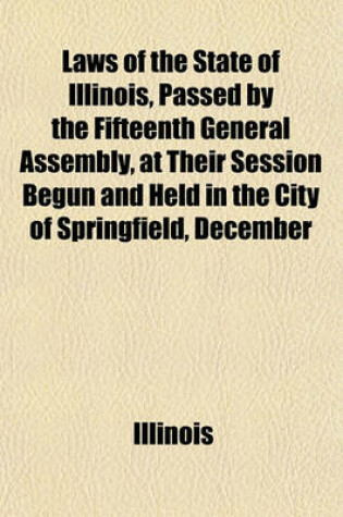 Cover of Laws of the State of Illinois, Passed by the Fifteenth General Assembly, at Their Session Begun and Held in the City of Springfield, December