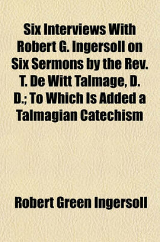 Cover of Six Interviews with Robert G. Ingersoll on Six Sermons by the REV. T. de Witt Talmage, D. D.; To Which Is Added a Talmagian Catechism