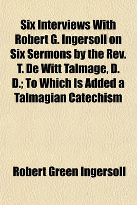 Book cover for Six Interviews with Robert G. Ingersoll on Six Sermons by the REV. T. de Witt Talmage, D. D.; To Which Is Added a Talmagian Catechism