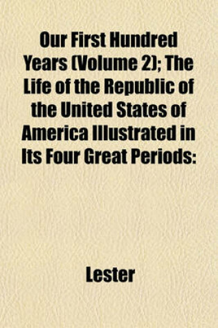 Cover of Our First Hundred Years (Volume 2); The Life of the Republic of the United States of America Illustrated in Its Four Great Periods
