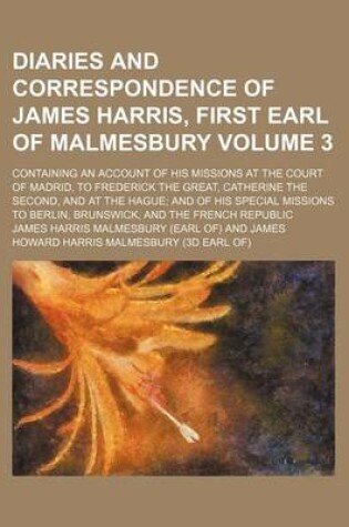 Cover of A Diaries and Correspondence of James Harris, First Earl of Malmesbury Volume 3; Containing an Account of His Missions at the Court of Madrid, to Frederick the Great, Catherine the Second, and at the Hague and of His Special Missions to Berlin, Brunswick