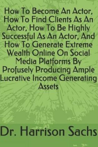 Cover of How To Become An Actor, How To Find Clients As An Actor, How To Be Highly Successful As An Actor, And How To Generate Extreme Wealth Online On Social Media Platforms By Profusely Producing Ample Lucrative Income Generating Assets