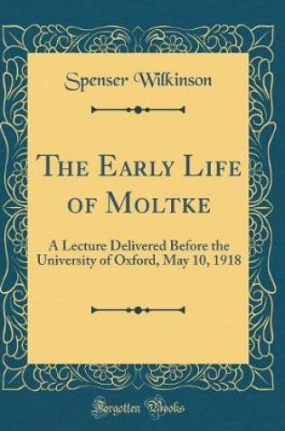 Cover of The Early Life of Moltke: A Lecture Delivered Before the University of Oxford, May 10, 1918 (Classic Reprint)