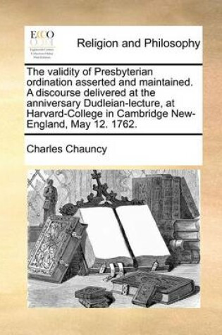 Cover of The Validity of Presbyterian Ordination Asserted and Maintained. a Discourse Delivered at the Anniversary Dudleian-Lecture, at Harvard-College in Cambridge New-England, May 12. 1762.