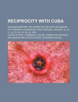 Book cover for Reciprocity with Cuba; Hearings Before the Committee on Ways and Means, Fifty-Seventh Congress, First Session. January 15, 16, 21, 22, 23, 24, 25, 28, 29, 1902