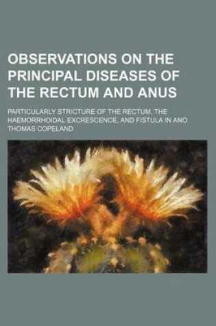 Cover of Observations on the Principal Diseases of the Rectum and Anus; Particularly Stricture of the Rectum, the Haemorrhoidal Excrescence, and Fistula in Ano