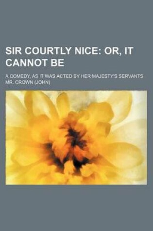 Cover of Sir Courtly Nice; Or, It Cannot Be. a Comedy, as It Was Acted by Her Majesty's Servants