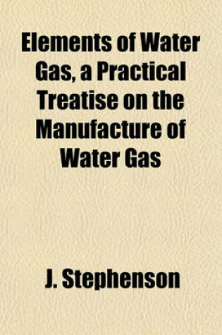 Cover of Elements of Water Gas, a Practical Treatise on the Manufacture of Water Gas