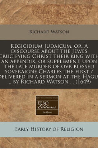 Cover of Regicidium Judaicum, Or, a Discourse about the Jewes Crucifying Christ Their King with an Appendix, or Supplement, Upon the Late Murder of Ovr Blessed Soveraigne Charles the First / Delivered in a Sermon at the Hague ... by Richard Watson ... (1649)