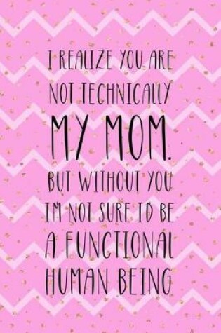 Cover of I Realize You Are Not Technically My Mom. But Without You I'm Not Sure I'd Be A Functional Human Being