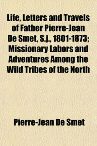 Cover of Life, Letters and Travels of Father Pierre-Jean de Smet, S.J., 1801-1873; Missionary Labors and Adventures Among the Wild Tribes of the North