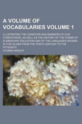 Cover of A Volume of Vocabularies Volume 1; Illustrating the Condition and Manners of Our Forefathers, as Well as the History of the Forms of Elementary Education and of the Languages Spoken in This Island from the Tenth Century to the Fifteenth