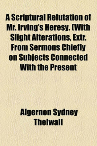 Cover of A Scriptural Refutation of Mr. Irving's Heresy. (with Slight Alterations, Extr. from Sermons Chiefly on Subjects Connected with the Present