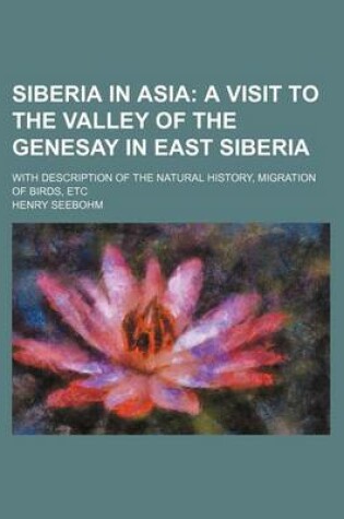 Cover of Siberia in Asia; A Visit to the Valley of the Genesay in East Siberia. with Description of the Natural History, Migration of Birds, Etc