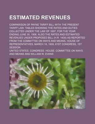 Book cover for Estimated Revenues; Comparison of Payne Tariff Bill with the Present Tariff Law. Tables Showing the Rates and Duties Collected Under the Law of 1897, for the Year Ending June 30, 1906. Also the Rates and Estimated Revenues Under Proposed Bill (H.R. 1438)