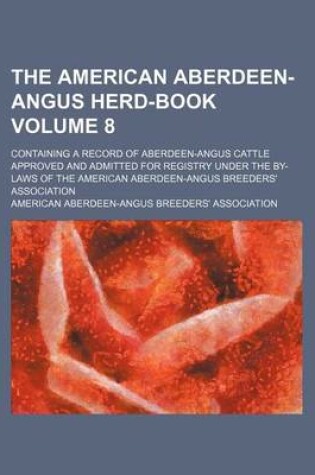 Cover of The American Aberdeen-Angus Herd-Book Volume 8; Containing a Record of Aberdeen-Angus Cattle Approved and Admitted for Registry Under the By-Laws of the American Aberdeen-Angus Breeders' Association