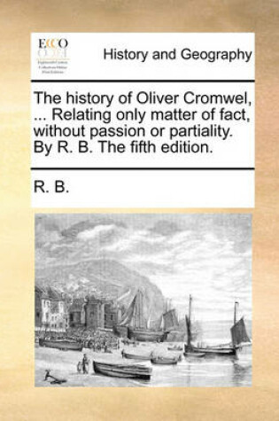 Cover of The history of Oliver Cromwel, ... Relating only matter of fact, without passion or partiality. By R. B. The fifth edition.
