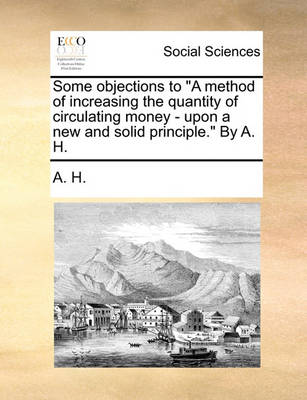 Book cover for Some Objections to a Method of Increasing the Quantity of Circulating Money - Upon a New and Solid Principle. by A. H.