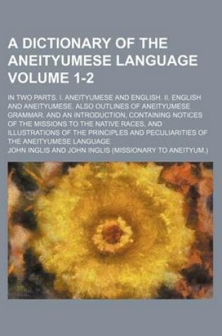 Cover of A Dictionary of the Aneityumese Language; In Two Parts. I. Aneityumese and English. II. English and Aneityumese. Also Outlines of Aneityumese Grammar. and an Introduction, Containing Notices of the Missions to the Native Races, Volume 1-2