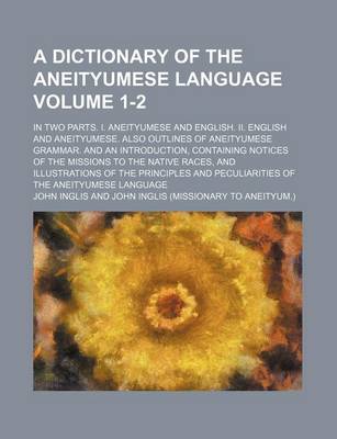 Book cover for A Dictionary of the Aneityumese Language; In Two Parts. I. Aneityumese and English. II. English and Aneityumese. Also Outlines of Aneityumese Grammar. and an Introduction, Containing Notices of the Missions to the Native Races, Volume 1-2