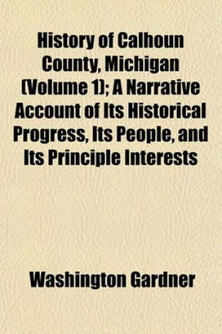 Cover of History of Calhoun County, Michigan (Volume 1); A Narrative Account of Its Historical Progress, Its People, and Its Principle Interests