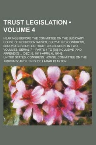Cover of Trust Legislation (Volume 4); Hearings Before the Committee on the Judiciary House of Representatives, Sixty-Third Congress, Second Session, on Trust Legislation. in Two Volumes. Serial 7 -- Parts 1 to [35] Inclusive [And Appendix] [Dec. 9, 1913-April 6,