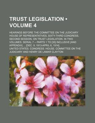 Book cover for Trust Legislation (Volume 4); Hearings Before the Committee on the Judiciary House of Representatives, Sixty-Third Congress, Second Session, on Trust Legislation. in Two Volumes. Serial 7 -- Parts 1 to [35] Inclusive [And Appendix] [Dec. 9, 1913-April 6,