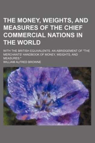 Cover of The Money, Weights, and Measures of the Chief Commercial Nations in the World; With the British Equivalents. an Abridgement of the Merchants' Handbook of Money, Weights, and Measures.