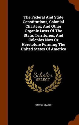 Book cover for The Federal and State Constitutions, Colonial Charters, and Other Organic Laws of the State, Territories, and Colonies Now or Heretofore Forming the United States of America