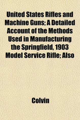 Cover of United States Rifles and Machine Guns; A Detailed Account of the Methods Used in Manufacturing the Springfield, 1903 Model Service Rifle; Also