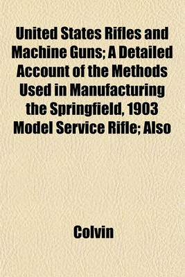 Book cover for United States Rifles and Machine Guns; A Detailed Account of the Methods Used in Manufacturing the Springfield, 1903 Model Service Rifle; Also