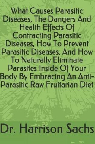 Cover of What Causes Parasitic Diseases, The Dangers And Health Effects Of Contracting Parasitic Diseases, How To Prevent Parasitic Diseases, And How To Naturally Eliminate Parasites Inside Of Your Body By Embracing An Anti-Parasitic Raw Fruitarian Diet