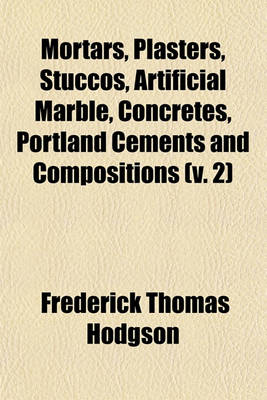 Book cover for Mortars, Plasters, Stuccos, Artificial Marble, Concretes, Portland Cements and Compositions (Volume 2); Being a Thorough and Practical Treatise on the