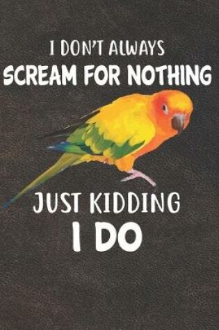 Cover of I Don't Always Scream For Nothing Just Kidding I Do Sun Conure Parrot Bird Notebook Journal